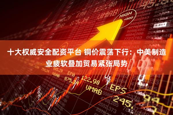 十大权威安全配资平台 铜价震荡下行：中美制造业疲软叠加贸易紧张局势