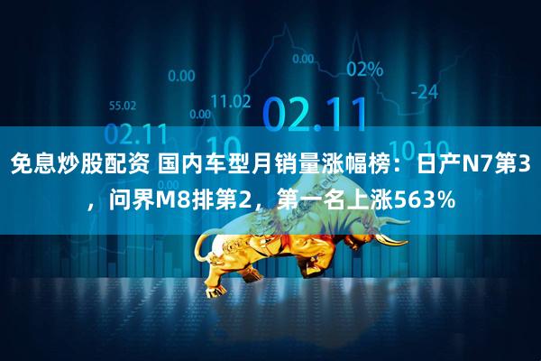 免息炒股配资 国内车型月销量涨幅榜：日产N7第3，问界M8排第2，第一名上涨563%