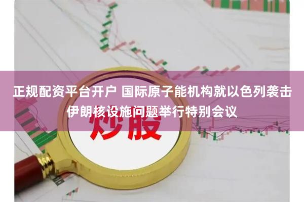 正规配资平台开户 国际原子能机构就以色列袭击伊朗核设施问题举行特别会议