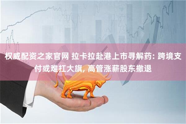 权威配资之家官网 拉卡拉赴港上市寻解药: 跨境支付或难扛大旗, 高管涨薪股东撤退