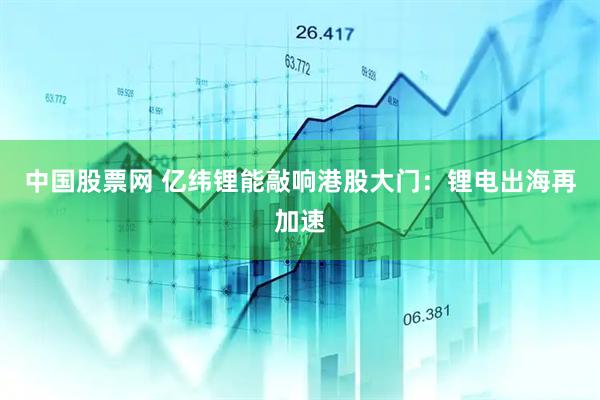 中国股票网 亿纬锂能敲响港股大门：锂电出海再加速