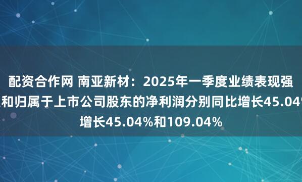 配资合作网 南亚新材：2025年一季度业绩表现强劲，营业收入和归属于上市公司股东的净利润分别同比增长45.04%和109.04%