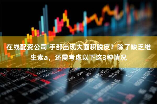 在线配资公司 手部出现大面积脱皮？除了缺乏维生素a，还需考虑以下这3种情况