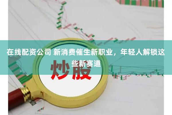 在线配资公司 新消费催生新职业，年轻人解锁这些新赛道