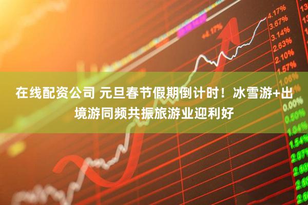 在线配资公司 元旦春节假期倒计时！冰雪游+出境游同频共振旅游业迎利好