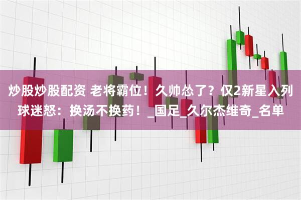 炒股炒股配资 老将霸位！久帅怂了？仅2新星入列球迷怒：换汤不换药！_国足_久尔杰维奇_名单