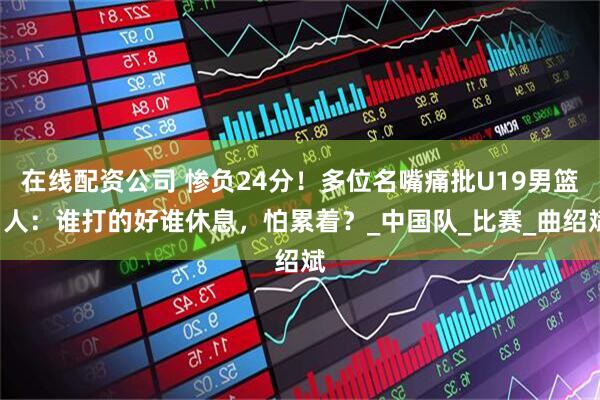 在线配资公司 惨负24分！多位名嘴痛批U19男篮1人：谁打的好谁休息，怕累着？_中国队_比赛_曲绍斌