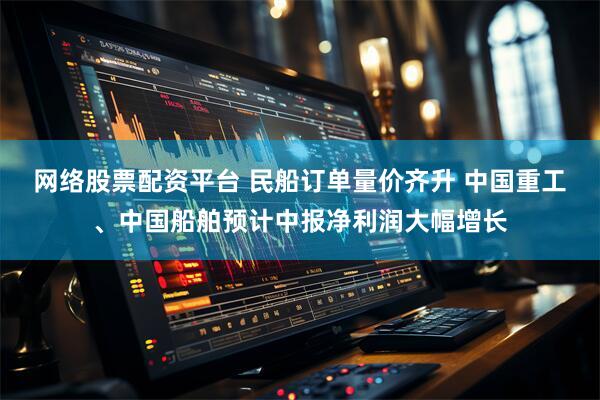网络股票配资平台 民船订单量价齐升 中国重工、中国船舶预计中报净利润大幅增长