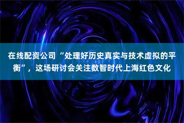 在线配资公司 “处理好历史真实与技术虚拟的平衡”，这场研讨会关注数智时代上海红色文化