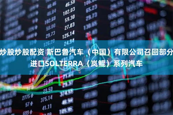 炒股炒股配资 斯巴鲁汽车（中国）有限公司召回部分进口SOLTERRA（岚鲲）系列汽车