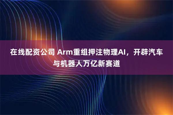 在线配资公司 Arm重组押注物理AI，开辟汽车与机器人万亿新赛道