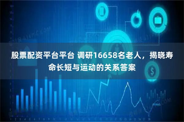 股票配资平台平台 调研16658名老人，揭晓寿命长短与运动的关系答案