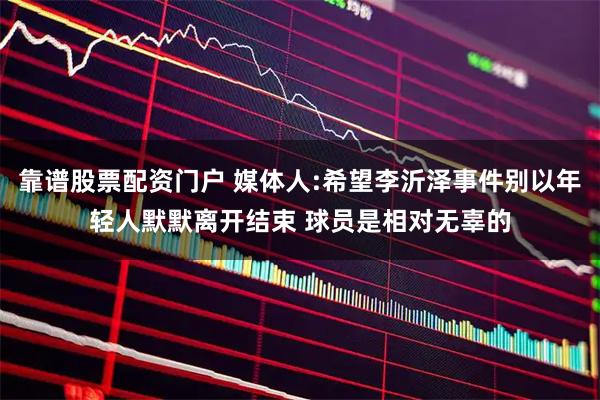 靠谱股票配资门户 媒体人:希望李沂泽事件别以年轻人默默离开结束 球员是相对无辜的