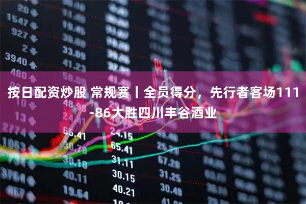 按日配资炒股 常规赛丨全员得分，先行者客场111-86大胜四川丰谷酒业