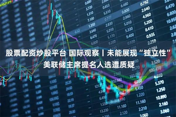 股票配资炒股平台 国际观察丨未能展现“独立性” 美联储主席提名人选遭质疑