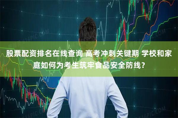股票配资排名在线查询 高考冲刺关键期 学校和家庭如何为考生筑牢食品安全防线？
