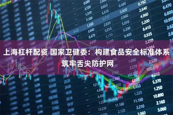上海杠杆配资 国家卫健委：构建食品安全标准体系 筑牢舌尖防护网