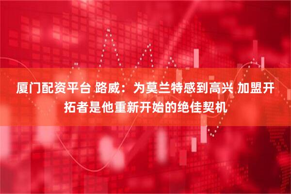 厦门配资平台 路威：为莫兰特感到高兴 加盟开拓者是他重新开始的绝佳契机