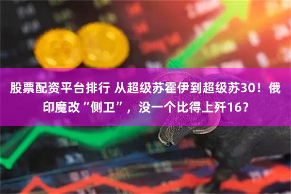 股票配资平台排行 从超级苏霍伊到超级苏30！俄印魔改“侧卫”，没一个比得上歼16？