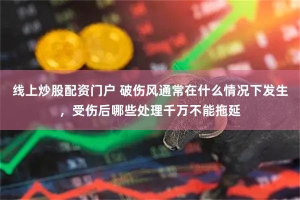 线上炒股配资门户 破伤风通常在什么情况下发生，受伤后哪些处理千万不能拖延