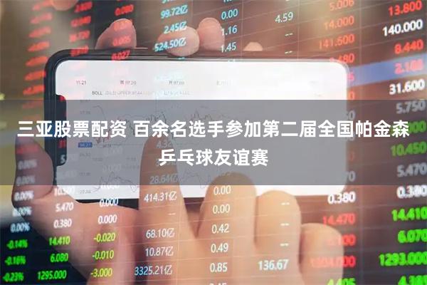 三亚股票配资 百余名选手参加第二届全国帕金森乒乓球友谊赛